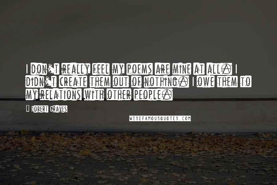 Robert Graves Quotes: I don't really feel my poems are mine at all. I didn't create them out of nothing. I owe them to my relations with other people.