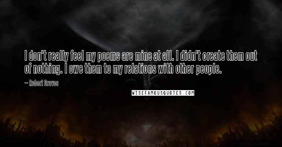 Robert Graves Quotes: I don't really feel my poems are mine at all. I didn't create them out of nothing. I owe them to my relations with other people.