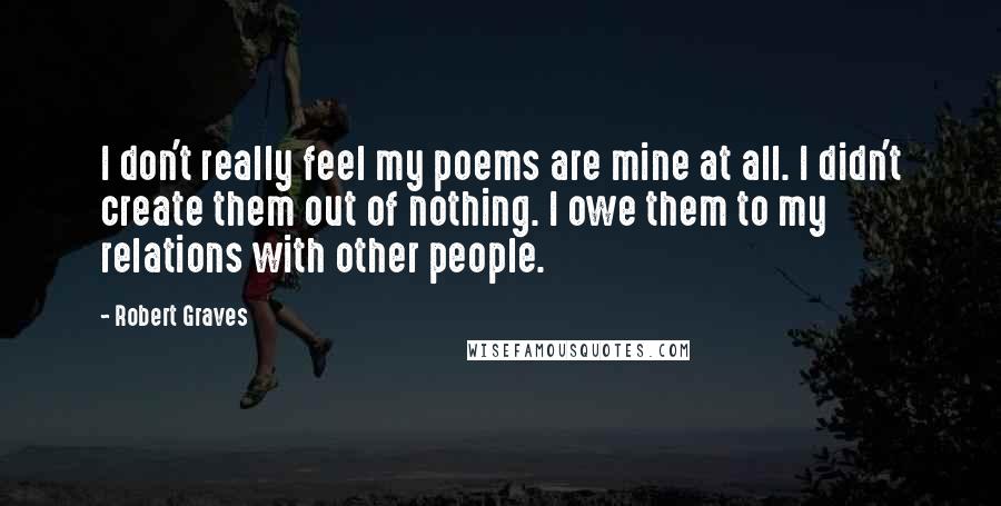 Robert Graves Quotes: I don't really feel my poems are mine at all. I didn't create them out of nothing. I owe them to my relations with other people.