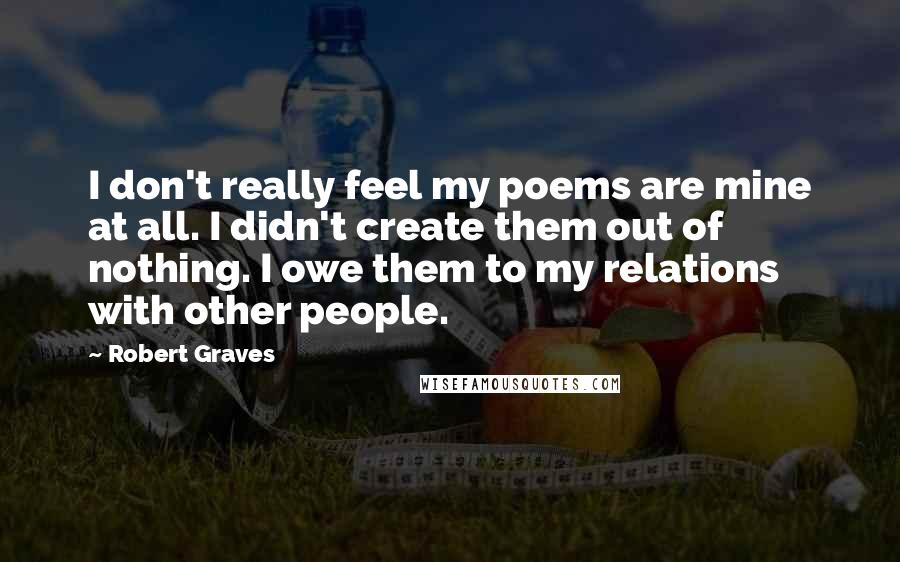 Robert Graves Quotes: I don't really feel my poems are mine at all. I didn't create them out of nothing. I owe them to my relations with other people.