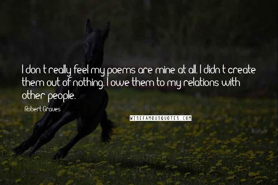 Robert Graves Quotes: I don't really feel my poems are mine at all. I didn't create them out of nothing. I owe them to my relations with other people.