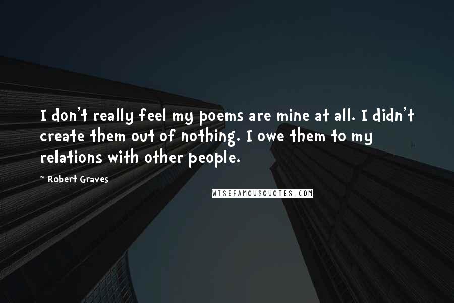 Robert Graves Quotes: I don't really feel my poems are mine at all. I didn't create them out of nothing. I owe them to my relations with other people.