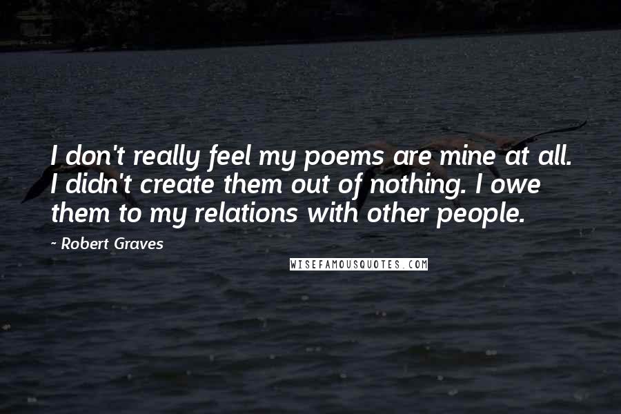 Robert Graves Quotes: I don't really feel my poems are mine at all. I didn't create them out of nothing. I owe them to my relations with other people.