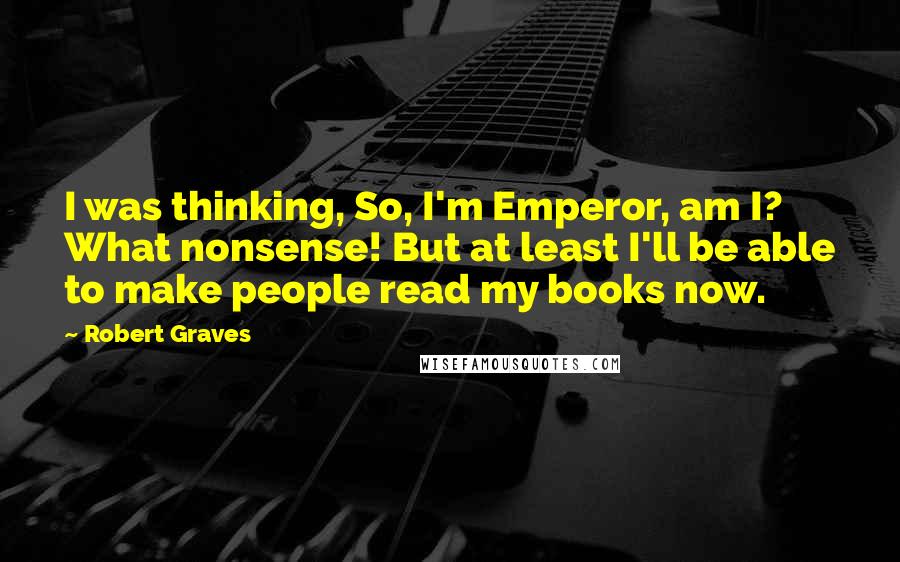Robert Graves Quotes: I was thinking, So, I'm Emperor, am I? What nonsense! But at least I'll be able to make people read my books now.