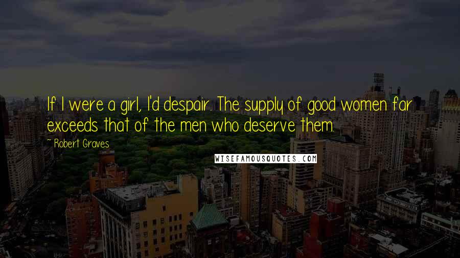 Robert Graves Quotes: If I were a girl, I'd despair. The supply of good women far exceeds that of the men who deserve them.