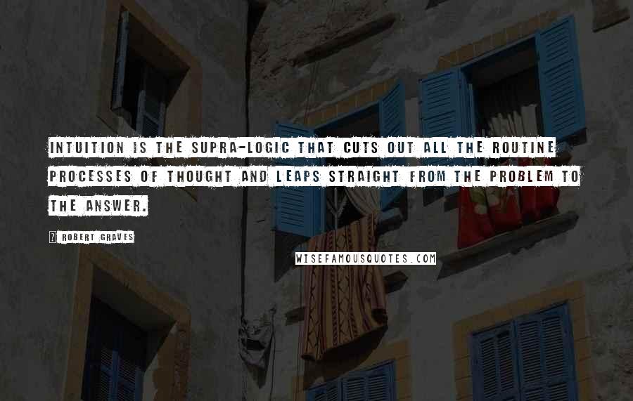 Robert Graves Quotes: Intuition is the supra-logic that cuts out all the routine processes of thought and leaps straight from the problem to the answer.