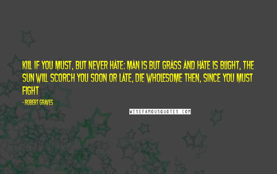 Robert Graves Quotes: Kill if you must, but never hate: Man is but grass and hate is blight, The sun will scorch you soon or late, Die wholesome then, since you must fight
