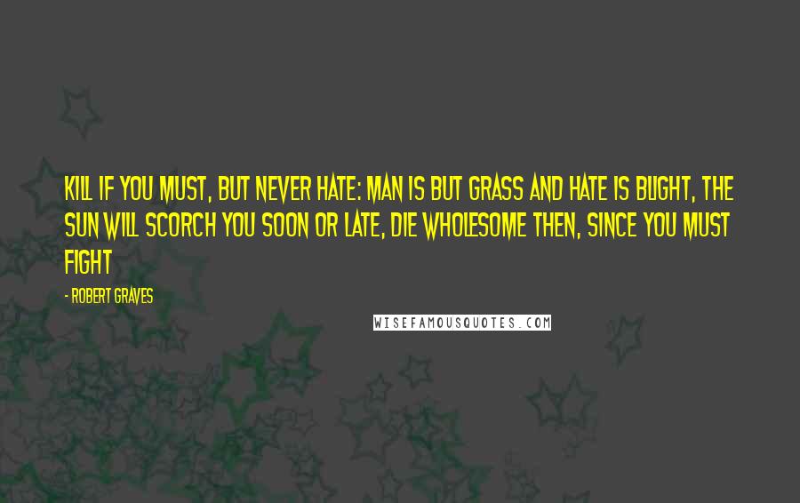 Robert Graves Quotes: Kill if you must, but never hate: Man is but grass and hate is blight, The sun will scorch you soon or late, Die wholesome then, since you must fight