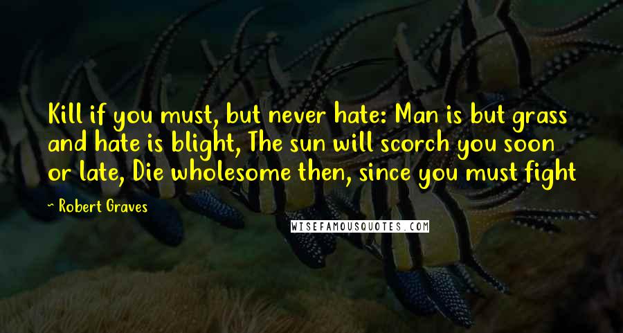 Robert Graves Quotes: Kill if you must, but never hate: Man is but grass and hate is blight, The sun will scorch you soon or late, Die wholesome then, since you must fight