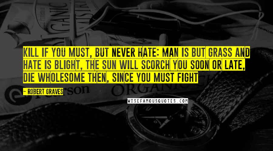 Robert Graves Quotes: Kill if you must, but never hate: Man is but grass and hate is blight, The sun will scorch you soon or late, Die wholesome then, since you must fight