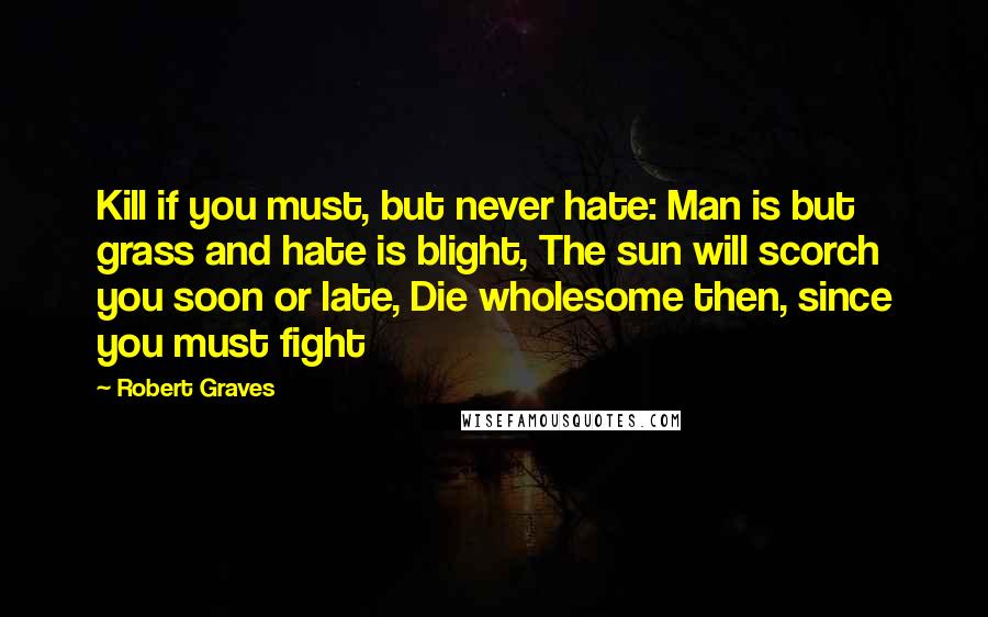 Robert Graves Quotes: Kill if you must, but never hate: Man is but grass and hate is blight, The sun will scorch you soon or late, Die wholesome then, since you must fight