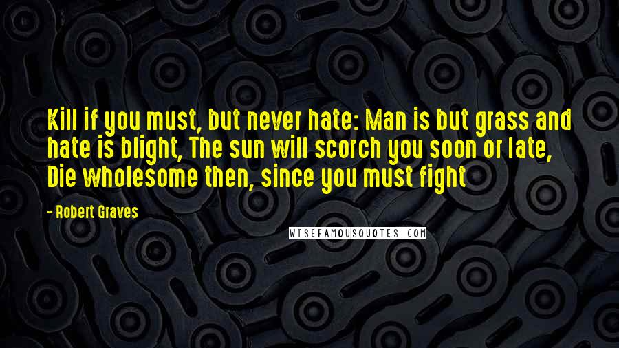 Robert Graves Quotes: Kill if you must, but never hate: Man is but grass and hate is blight, The sun will scorch you soon or late, Die wholesome then, since you must fight