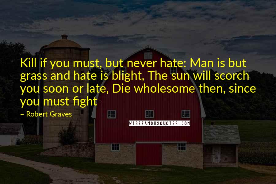 Robert Graves Quotes: Kill if you must, but never hate: Man is but grass and hate is blight, The sun will scorch you soon or late, Die wholesome then, since you must fight