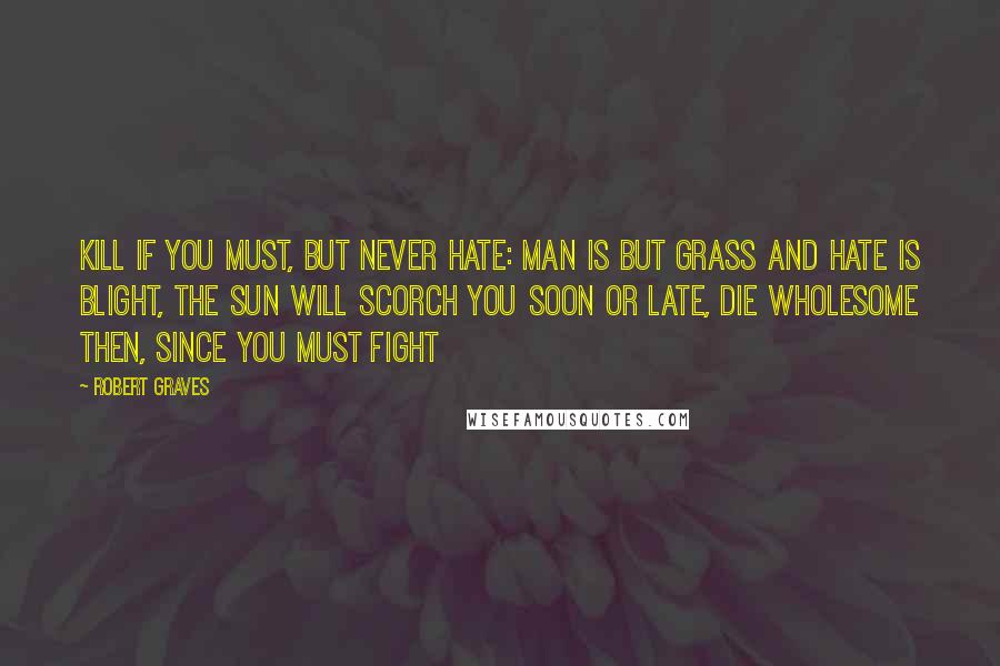 Robert Graves Quotes: Kill if you must, but never hate: Man is but grass and hate is blight, The sun will scorch you soon or late, Die wholesome then, since you must fight