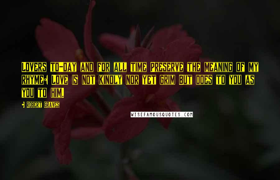 Robert Graves Quotes: Lovers to-day and for all time Preserve the meaning of my rhyme: Love is not kindly nor yet grim But does to you as you to him.