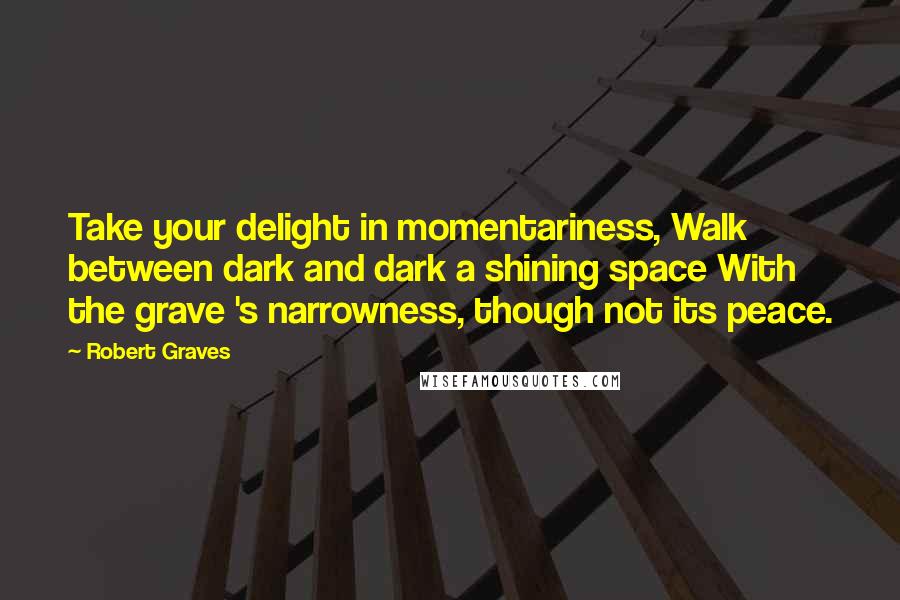 Robert Graves Quotes: Take your delight in momentariness, Walk between dark and dark a shining space With the grave 's narrowness, though not its peace.