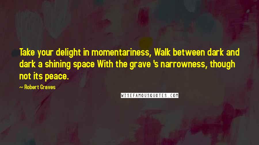 Robert Graves Quotes: Take your delight in momentariness, Walk between dark and dark a shining space With the grave 's narrowness, though not its peace.
