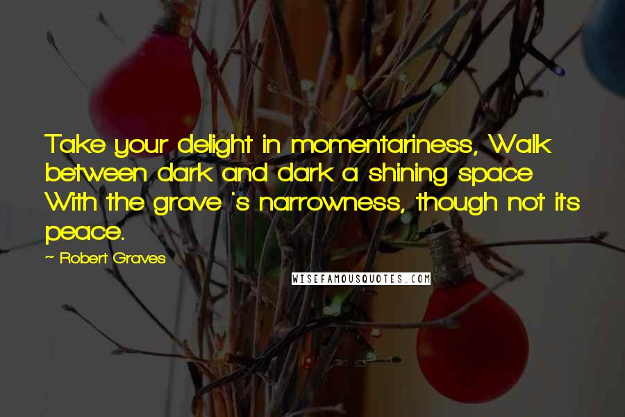 Robert Graves Quotes: Take your delight in momentariness, Walk between dark and dark a shining space With the grave 's narrowness, though not its peace.
