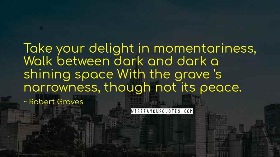 Robert Graves Quotes: Take your delight in momentariness, Walk between dark and dark a shining space With the grave 's narrowness, though not its peace.