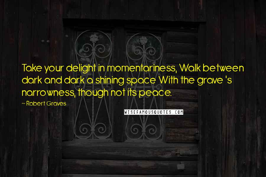 Robert Graves Quotes: Take your delight in momentariness, Walk between dark and dark a shining space With the grave 's narrowness, though not its peace.