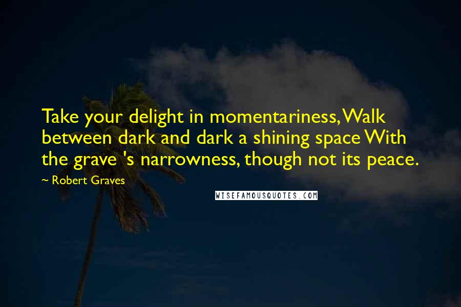 Robert Graves Quotes: Take your delight in momentariness, Walk between dark and dark a shining space With the grave 's narrowness, though not its peace.