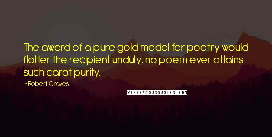 Robert Graves Quotes: The award of a pure gold medal for poetry would flatter the recipient unduly: no poem ever attains such carat purity.