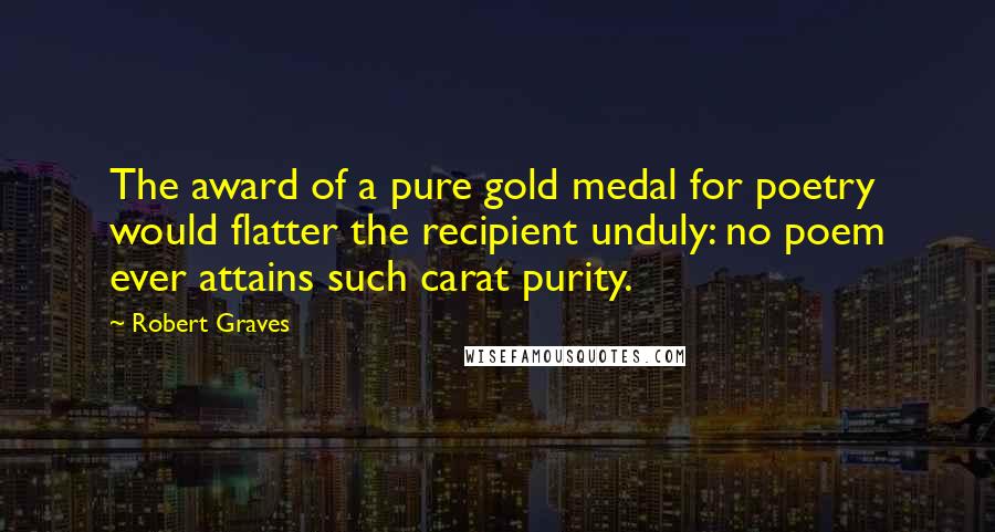 Robert Graves Quotes: The award of a pure gold medal for poetry would flatter the recipient unduly: no poem ever attains such carat purity.