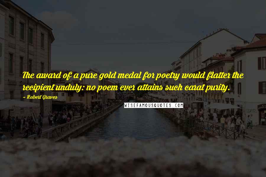 Robert Graves Quotes: The award of a pure gold medal for poetry would flatter the recipient unduly: no poem ever attains such carat purity.
