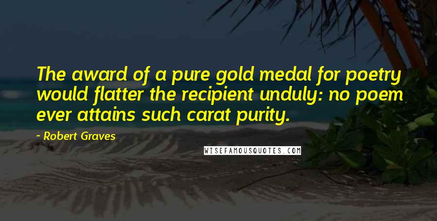 Robert Graves Quotes: The award of a pure gold medal for poetry would flatter the recipient unduly: no poem ever attains such carat purity.