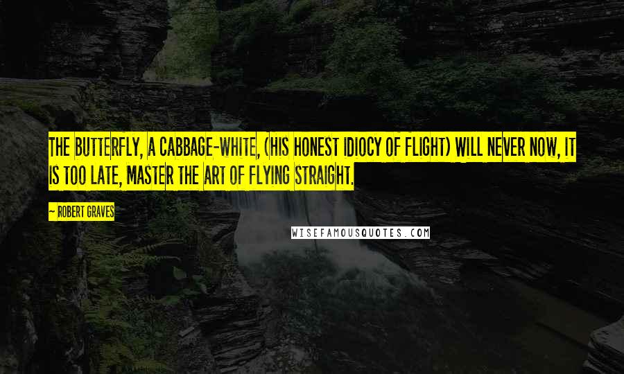 Robert Graves Quotes: The butterfly, a cabbage-white, (His honest idiocy of flight) Will never now, it is too late, Master the art of flying straight.