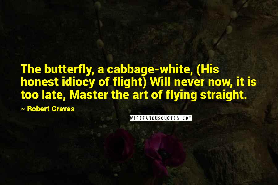 Robert Graves Quotes: The butterfly, a cabbage-white, (His honest idiocy of flight) Will never now, it is too late, Master the art of flying straight.