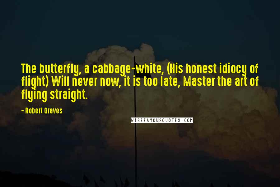 Robert Graves Quotes: The butterfly, a cabbage-white, (His honest idiocy of flight) Will never now, it is too late, Master the art of flying straight.