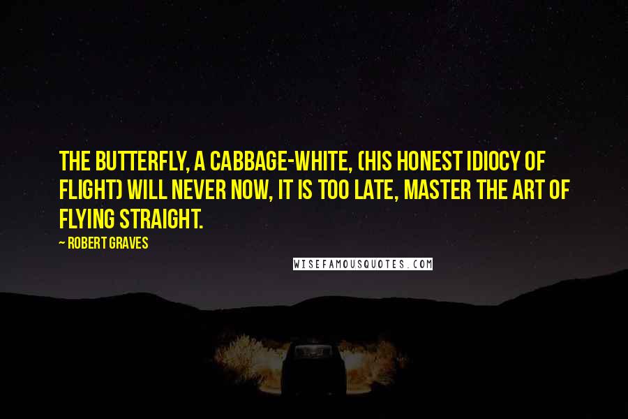 Robert Graves Quotes: The butterfly, a cabbage-white, (His honest idiocy of flight) Will never now, it is too late, Master the art of flying straight.