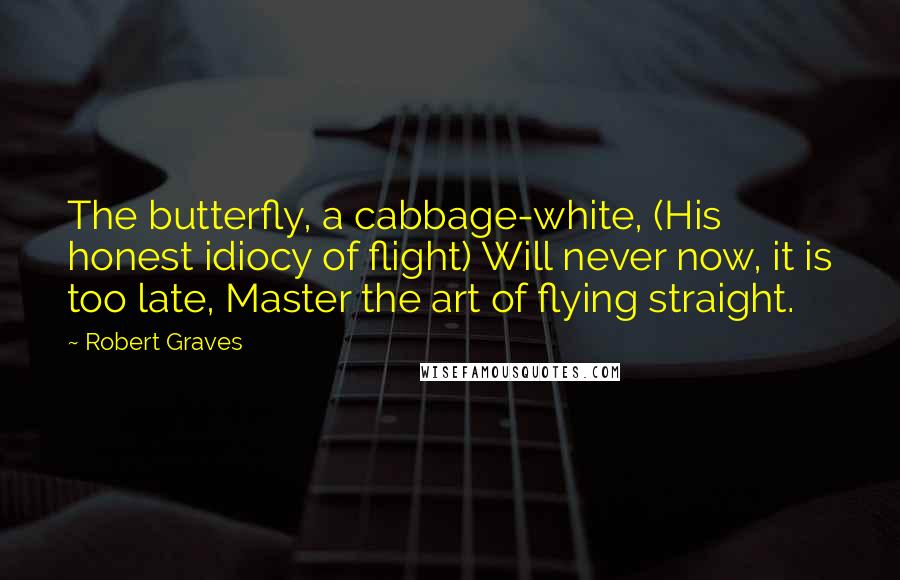 Robert Graves Quotes: The butterfly, a cabbage-white, (His honest idiocy of flight) Will never now, it is too late, Master the art of flying straight.