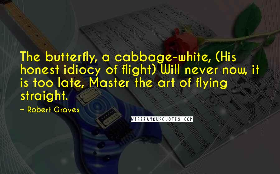 Robert Graves Quotes: The butterfly, a cabbage-white, (His honest idiocy of flight) Will never now, it is too late, Master the art of flying straight.