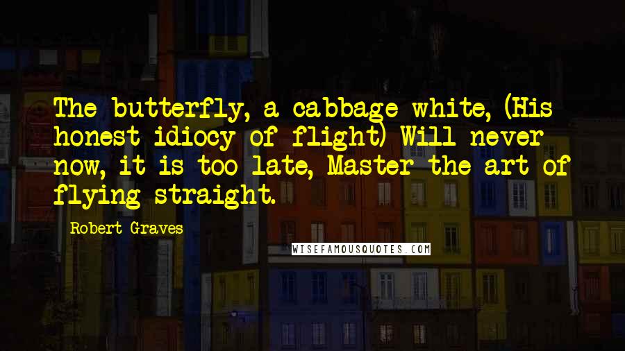 Robert Graves Quotes: The butterfly, a cabbage-white, (His honest idiocy of flight) Will never now, it is too late, Master the art of flying straight.