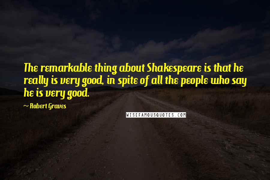 Robert Graves Quotes: The remarkable thing about Shakespeare is that he really is very good, in spite of all the people who say he is very good.