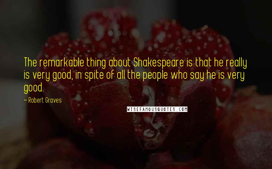 Robert Graves Quotes: The remarkable thing about Shakespeare is that he really is very good, in spite of all the people who say he is very good.