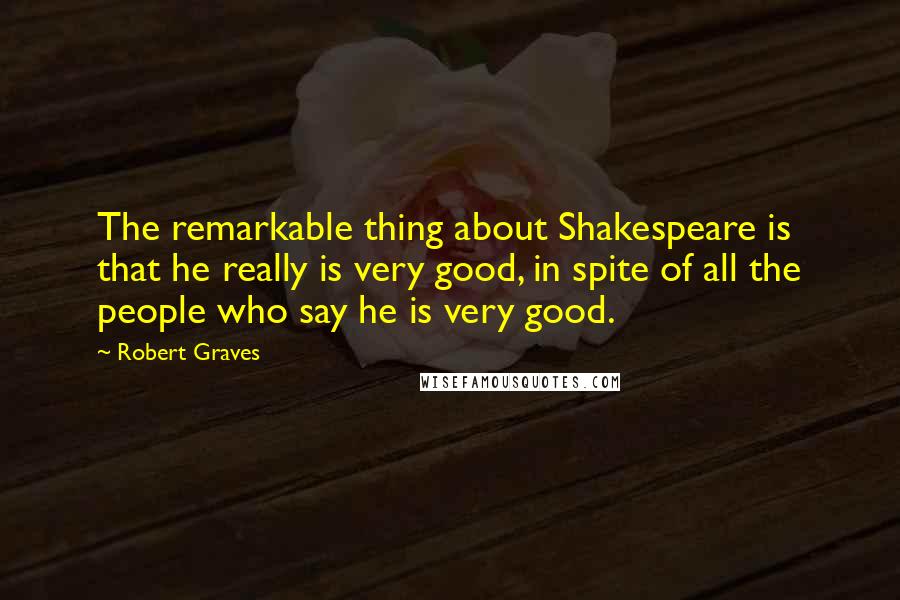 Robert Graves Quotes: The remarkable thing about Shakespeare is that he really is very good, in spite of all the people who say he is very good.