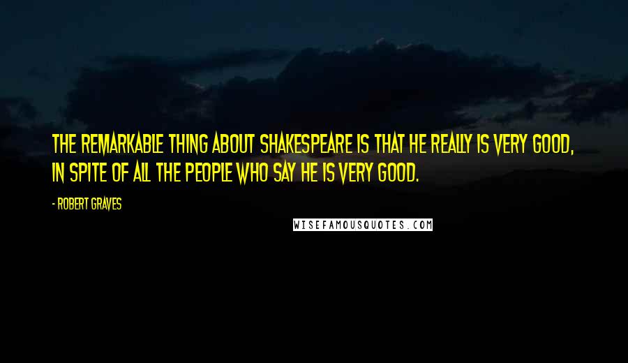 Robert Graves Quotes: The remarkable thing about Shakespeare is that he really is very good, in spite of all the people who say he is very good.