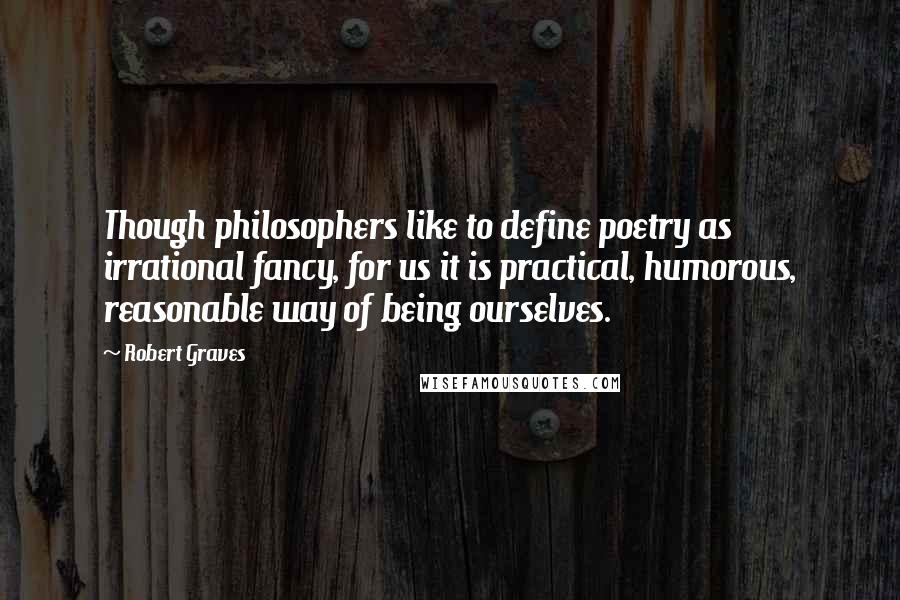 Robert Graves Quotes: Though philosophers like to define poetry as irrational fancy, for us it is practical, humorous, reasonable way of being ourselves.