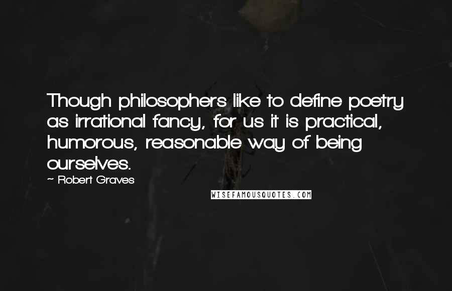 Robert Graves Quotes: Though philosophers like to define poetry as irrational fancy, for us it is practical, humorous, reasonable way of being ourselves.