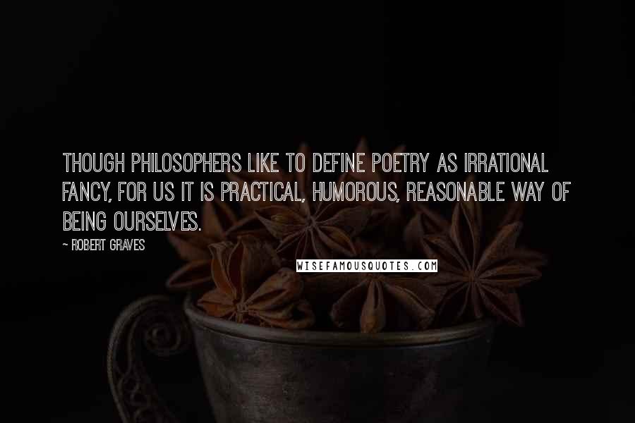 Robert Graves Quotes: Though philosophers like to define poetry as irrational fancy, for us it is practical, humorous, reasonable way of being ourselves.