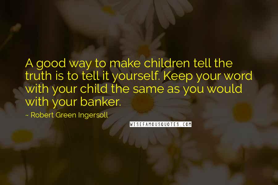 Robert Green Ingersoll Quotes: A good way to make children tell the truth is to tell it yourself. Keep your word with your child the same as you would with your banker.