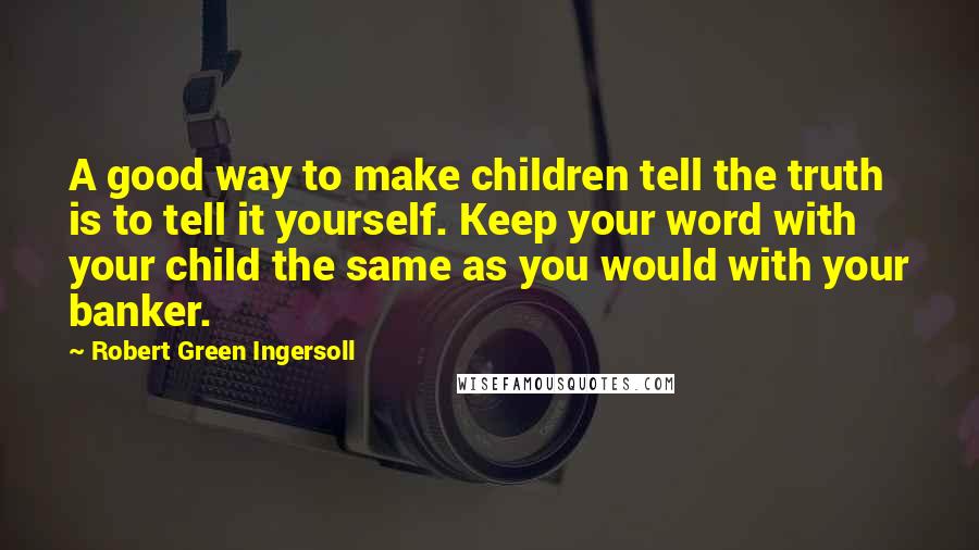 Robert Green Ingersoll Quotes: A good way to make children tell the truth is to tell it yourself. Keep your word with your child the same as you would with your banker.