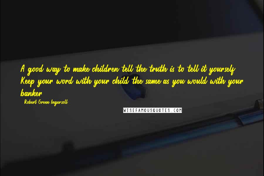 Robert Green Ingersoll Quotes: A good way to make children tell the truth is to tell it yourself. Keep your word with your child the same as you would with your banker.