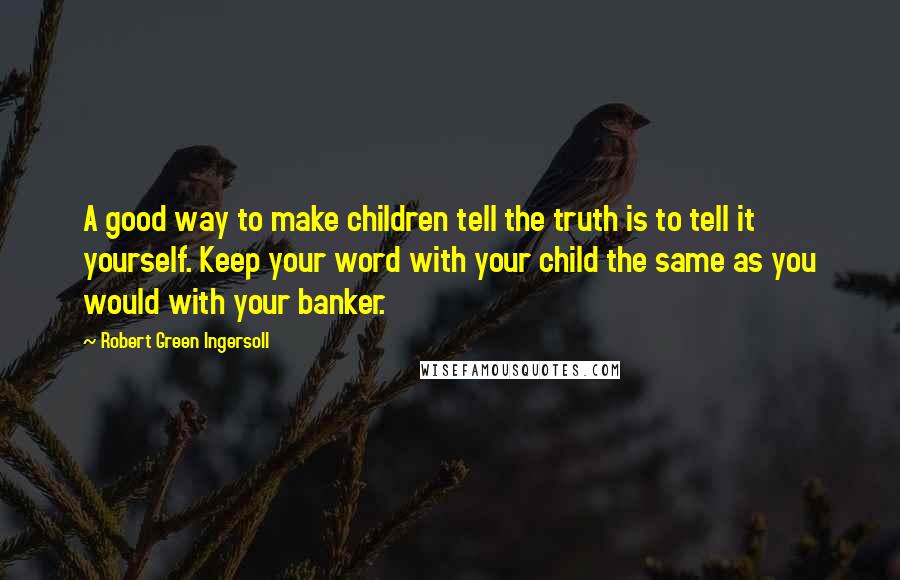 Robert Green Ingersoll Quotes: A good way to make children tell the truth is to tell it yourself. Keep your word with your child the same as you would with your banker.