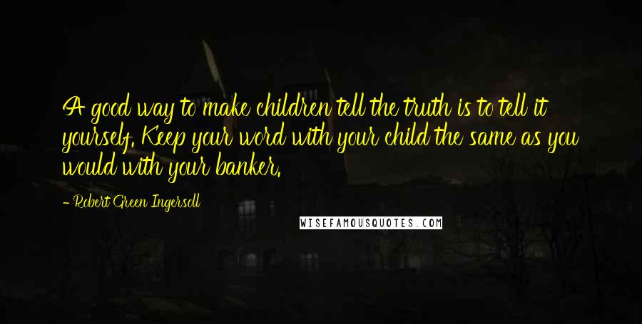 Robert Green Ingersoll Quotes: A good way to make children tell the truth is to tell it yourself. Keep your word with your child the same as you would with your banker.