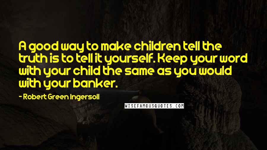Robert Green Ingersoll Quotes: A good way to make children tell the truth is to tell it yourself. Keep your word with your child the same as you would with your banker.