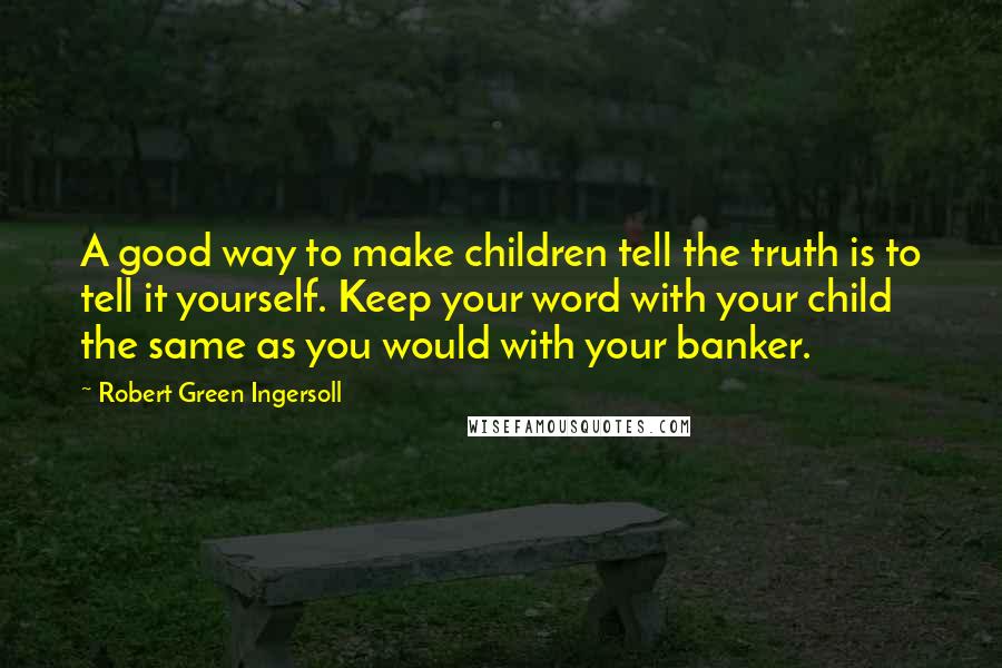 Robert Green Ingersoll Quotes: A good way to make children tell the truth is to tell it yourself. Keep your word with your child the same as you would with your banker.